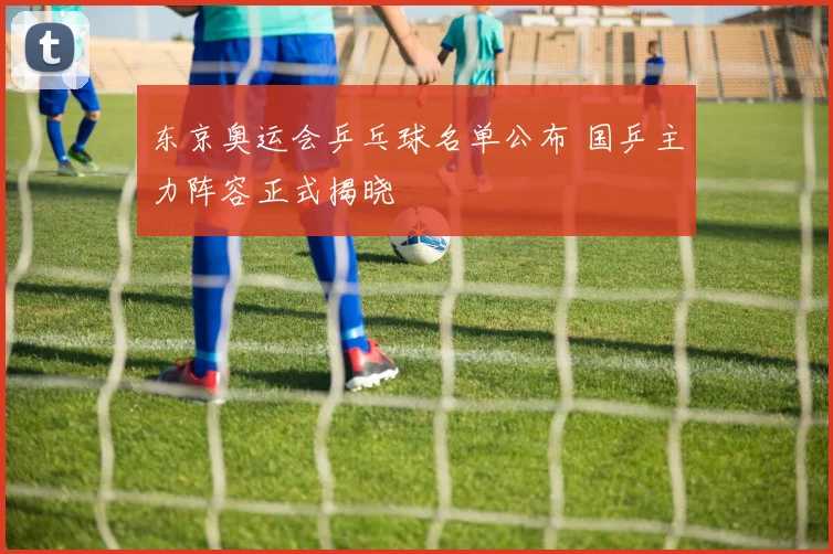 东京奥运会乒乓球名单公布 国乒主力阵容正式揭晓