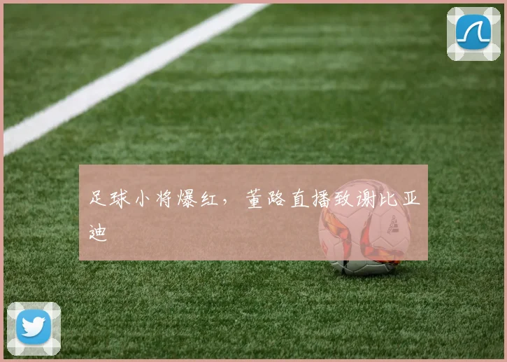 足球小将爆红，董路直播致谢比亚迪