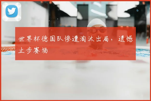 世界杯德国队惨遭淘汰出局，遗憾止步赛场