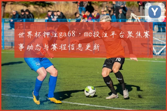 世界杯押注ga68·me投注平台聚焦赛事动态与赛程信息更新