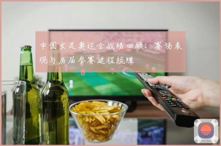 中国女足奥运会战绩回顾：赛场表现与历届参赛进程梳理