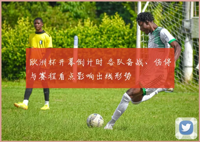 欧洲杯开幕倒计时 各队备战、伤停与赛程看点影响出线形势