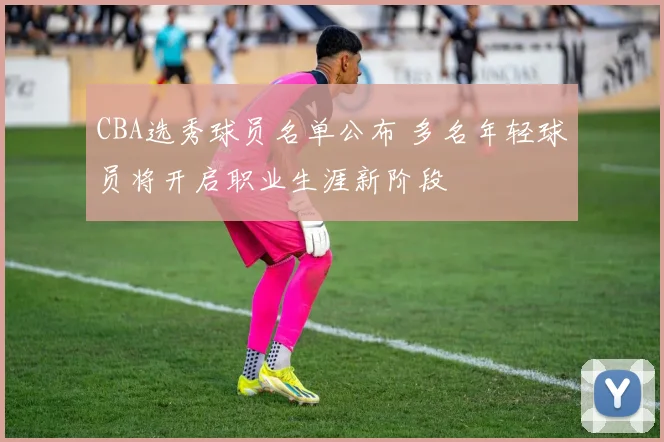 CBA选秀球员名单公布 多名年轻球员将开启职业生涯新阶段