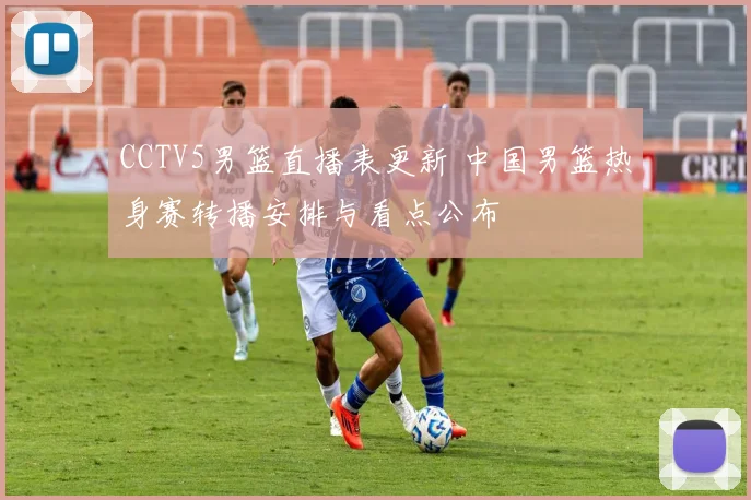 CCTV5男篮直播表更新 中国男篮热身赛转播安排与看点公布