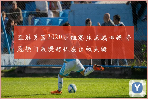 亚冠男篮2020小组赛焦点战回顾 夺冠热门表现起伏成出线关键
