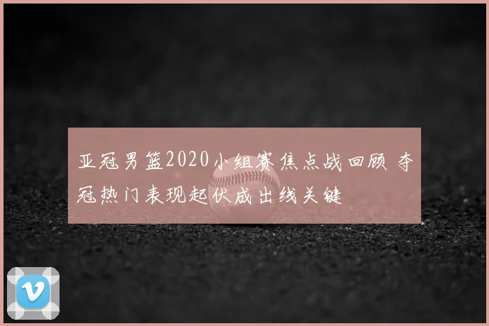 亚冠男篮2020小组赛焦点战回顾 夺冠热门表现起伏成出线关键