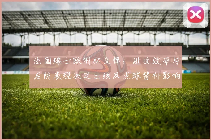 法国瑞士欧洲杯交锋，进攻效率与后防表现决定出线及点球替补影响