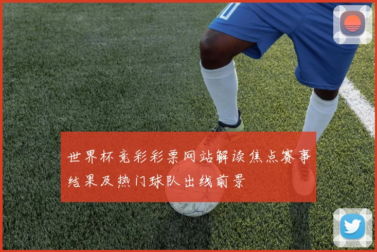 世界杯竞彩彩票网站解读焦点赛事结果及热门球队出线前景