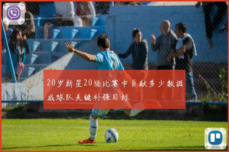 20岁新星20场比赛中贡献多少数据成球队关键补强目标