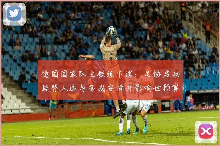 德国国家队主教练下课，足协启动接替人选与备战安排并影响世预赛阵容调整