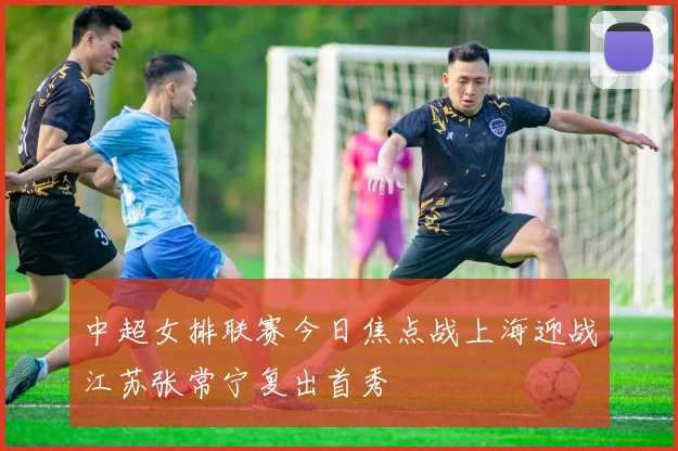 中超女排联赛今日焦点战上海迎战江苏张常宁复出首秀