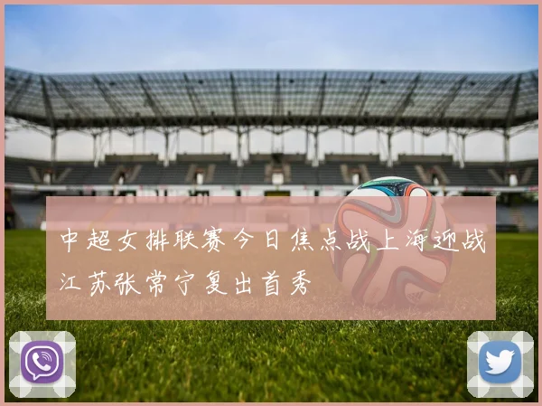 中超女排联赛今日焦点战上海迎战江苏张常宁复出首秀