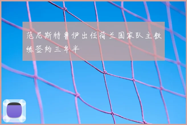 范尼斯特鲁伊出任荷兰国家队主教练签约三年半